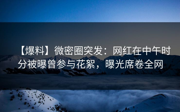 【爆料】微密圈突发：网红在中午时分被曝曾参与花絮，曝光席卷全网