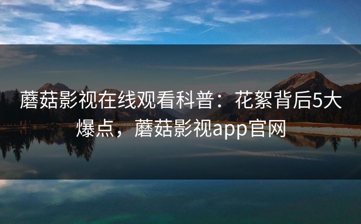 蘑菇影视在线观看科普：花絮背后5大爆点，蘑菇影视app官网