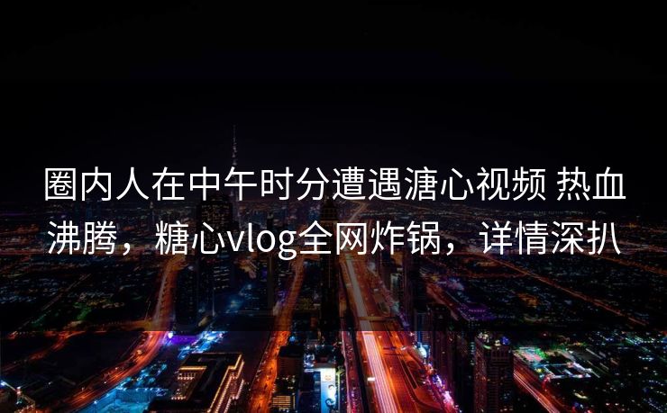 圈内人在中午时分遭遇溏心视频 热血沸腾，糖心vlog全网炸锅，详情深扒