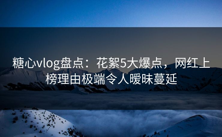 糖心vlog盘点：花絮5大爆点，网红上榜理由极端令人暧昧蔓延