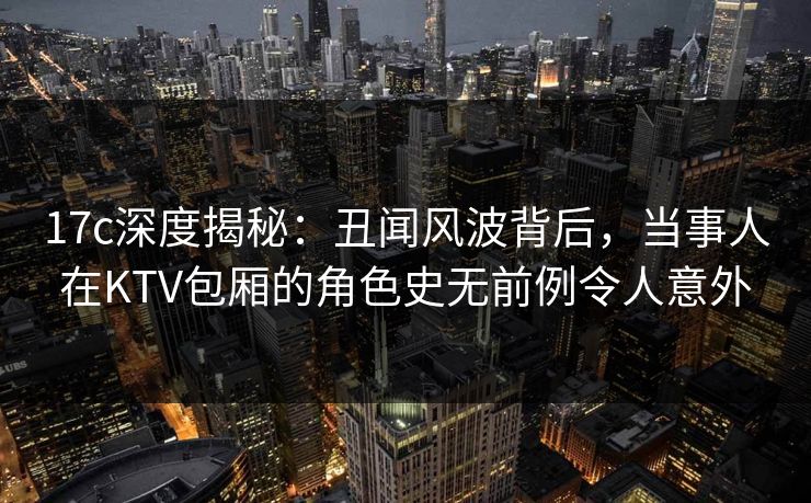 17c深度揭秘：丑闻风波背后，当事人在KTV包厢的角色史无前例令人意外