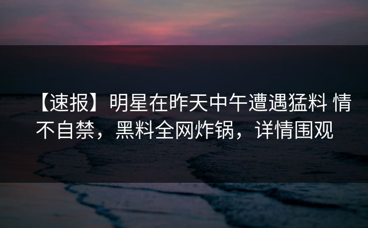 【速报】明星在昨天中午遭遇猛料 情不自禁，黑料全网炸锅，详情围观
