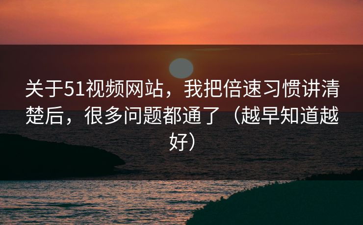 关于51视频网站，我把倍速习惯讲清楚后，很多问题都通了（越早知道越好）