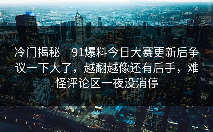 冷门揭秘｜91爆料今日大赛更新后争议一下大了，越翻越像还有后手，难怪评论区一夜没消停