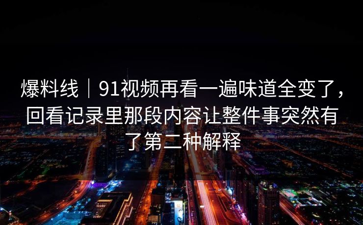 爆料线｜91视频再看一遍味道全变了，回看记录里那段内容让整件事突然有了第二种解释