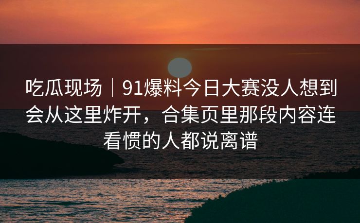 吃瓜现场｜91爆料今日大赛没人想到会从这里炸开，合集页里那段内容连看惯的人都说离谱