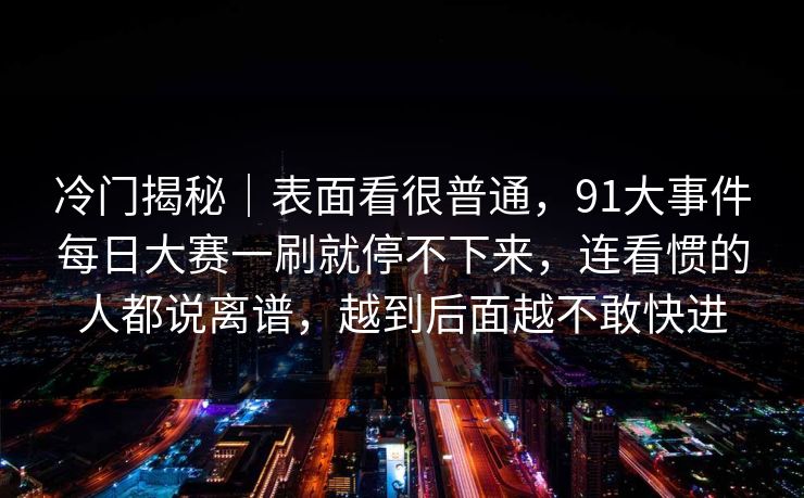 冷门揭秘｜表面看很普通，91大事件每日大赛一刷就停不下来，连看惯的人都说离谱，越到后面越不敢快进
